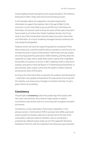 The ABC of Copywriting
65
loving neighbourhood’had signed up for regular donations. The inference
being that if I didn’t, I’d be some kind of animal-hating outcast.
In the examples above, the copywriter is actually imparting the
information to support their position. But in the age of Web 2.0, the
consumer is much more likely to go out and find such information for
themselves. If customers want to know the views of their peers, they don’t
have to look much further than Twitter, Facebook, Amazon, the iTunes
store or any of the myriad other channels where consumers share views
and information. As a result, marketing messages have less authority and
may simply be disregarded.
However, there’s still room for copywriting based on social proof. Think
about where your customers look for advice or guidance, and how you can
emulate the tone or nature of that content. Testimonials and case studies
are enduringly powerful, particularly in B2B marketing, and they allow the
copywriter to shape, edit or subtly direct what is said so that it highlights
the benefits of a product or service. In B2C marketing, there’s a clear trend
towards using real or mock-real figures in TV advertising and elsewhere, or
documentary styles, to give a sense that the reader or viewer is directly
accessing the views of their peers.
As long as the information feels trustworthy, the audience will still respond
– remember, many people actively desire the reassurance of running with
the majority, so as long as your message is consistent and clear, it’s got a
good chance of succeeding.
Consistency
The principle of consistency states that people align their actions with
their clear commitments. Once they’ve made a public or explicit
commitment, they tend to stick to it, since they want to appear consistent
and honest.
Consistency is a very useful ploy in face-to-face negotiation. In the
previous section, I mentioned an RSPCA canvasser who deftly used social
proof to guide me towards a decision to donate. But at the start of the
conversation, she’d also asked me whether I was an animal lover. I
answered‘yes’. (Would anyone really say‘no’?) The appeal for donations
followed on from this, with the implication that refusing to give would be
 
