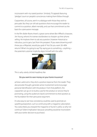The ABC of Copywriting
66
inconsistent with my stated position. Similarly, TV appeals featuring
‘pledges’count on people’s consciences making them follow through.
Copywriters, of course, aren’t in a dialogue with those they wish to
persuade. But they can still ask questions that encourage the reader to
commit to a position, albeit mentally, and use that commitment as the
basis for a persuasive message.
In the film Boiler Room, there’s a great scene where Ben Affleck’s character,
Jim Young, exhorts his trainee stockbrokers to sharpen up their phone
selling. He implores them to ask any question, however rhetorical or
ridiculous, just to get a‘yes’from the prospect.‘If you were drowning and I
threw you a lifejacket, would you grab it? Yes! Do you want 30–40%
returns? What’s he going to say?’By saying yes to something – anything –
the potential customer implicitly aligns himself with the seller.
This is why utterly clichéd headlines like
Do you want to save money on your home insurance?
achieve useful aims: they elicit a positive response from the reader. They
also provoke thought, generate active involvement and encourage
personal identification with the product. From that platform, the
copywriter can go on to build a case for the product or service they’re
promoting, using the audience’s (tacit) commitment to their position as
the foundation for their persuasive argument.
It’s also easy to see how consistency could be used to promote an
upselling proposition, such as continuing with a magazine subscription.
You subscribed, you enjoyed the magazine or found it useful, so why not
continue? (Silent implication: because cancelling would be inconsistent
with your earlier decision to purchase.)
 