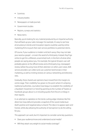 The ABC of Copywriting
68
• Scientists
• Industry bodies
• Newspapers or trade journals
• Government studies
• Reports, surveys and statistics
• News items
Basically, you’re looking for any material produced by an impartial authority
that will back up your sales message. For example, it’s easy to see how
eConsultancy’s trends and innovation reports could be used by online
marketing firms to push their own service portfolios to potential clients.
Of course, if your audience is modern and tech-savvy, they may not take
your word as gospel – or even the word of a third party. Instead, they’ll go
online to get the unfiltered, unvarnished truth, in the form of what other
people are saying about you. For example, the typical Amazon user will
probably glance at the official review and a third-party (e.g. newspaper)
review, before focusing most of their attention on other users’views. B2B
service providers can collect and use customer testimonials in their
marketing, as well as inviting reviews on various networking and directory
sites.
Gradually, these shared user opinions have moved from the margins to
centre stage. Their credibility has grown to the point where it’s eclipsing
traditional authorities. Journalists have begun to establish the credibility of
a‘backlash’,‘movement’or‘trend’by pointing to the number of Tweets or
Facebook groups about it, or including quotes from forums or blogs in
their reports.
In an attempt to capitalise on the trend, cutting-edge initiatives like first
direct live (now defunct) provide a snapshot of the social-media buzz
(both positive and negative) about a brand. The idea is to appear open and
honest, while also allowing the authority of real opinion to do the selling
for you.
This approach can work, but it’s important to consider some key questions:
• Does your audience know and understand social media?
• Will they attach any weight to social-media coverage?
 