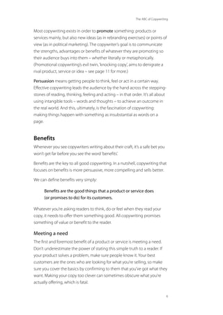 The ABC of Copywriting
6
Most copywriting exists in order to promote something: products or
services mainly, but also new ideas (as in rebranding exercises) or points of
view (as in political marketing). The copywriter’s goal is to communicate
the strengths, advantages or benefits of whatever they are promoting so
their audience buys into them – whether literally or metaphorically.
(Promotional copywriting’s evil twin,‘knocking copy’, aims to denigrate a
rival product, service or idea – see page 11 for more.)
Persuasion means getting people to think, feel or act in a certain way.
Effective copywriting leads the audience by the hand across the stepping-
stones of reading, thinking, feeling and acting – in that order. It’s all about
using intangible tools – words and thoughts – to achieve an outcome in
the real world. And this, ultimately, is the fascination of copywriting:
making things happen with something as insubstantial as words on a
page.
Benefits
Whenever you see copywriters writing about their craft, it’s a safe bet you
won’t get far before you see the word‘benefits’.
Benefits are the key to all good copywriting. In a nutshell, copywriting that
focuses on benefits is more persuasive, more compelling and sells better.
We can define benefits very simply:
Benefits are the good things that a product or service does
(or promises to do) for its customers.
Whatever you’re asking readers to think, do or feel when they read your
copy, it needs to offer them something good. All copywriting promises
something of value or benefit to the reader.
Meeting a need
The first and foremost benefit of a product or service is meeting a need.
Don’t underestimate the power of stating this simple truth to a reader. If
your product solves a problem, make sure people know it. Your best
customers are the ones who are looking for what you’re selling, so make
sure you cover the basics by confirming to them that you’ve got what they
want. Making your copy too clever can sometimes obscure what you’re
actually offering, which is fatal.
 