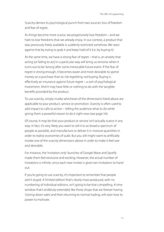 The ABC of Copywriting
71
Scarcity derives its psychological punch from two sources: loss of freedom
and fear of regret.
As things become more scarce, we progressively lose freedom – and we
hate to lose freedoms that we already enjoy. In our context, a product that
was previously freely available is suddenly restricted somehow. We react
against that by trying to grab it and keep hold of it (i.e. by buying it).
At the same time, we have a strong fear of regret – that is, an anxiety that
acting (or failing to act) in a particular way will bring us remorse when it
turns out to be‘wrong’after some irrevocable future event. If the fear of
regret is strong enough, it becomes easier and more desirable to spend
money on a purchase than to risk regretting not buying. Buying is
effectively an insurance against future regret – a sort of psychological
investment. And it may have little or nothing to do with the tangible
benefits provided by the product.
To use scarcity, simply invoke whichever of the dimensions listed above are
applicable to your product, service or promotion. Scarcity is often used to
add impact to calls to action – telling the audience what to do while
giving them a powerful reason to do it right now (see page 54).
Of course, it may be that your product or service isn’t actually scarce in any
way. In fact, it’s very likely you want to sell it to as broad a spectrum of
people as possible, and manufacture or deliver it in massive quantities in
order to realise economies of scale. But you still might want to artificially
invoke one of the scarcity dimensions above in order to make it feel rare
and desirable.
For instance, the‘invitation only’launches of Google Wave and Spotify
made them feel exclusive and exciting. However, the actual number of
invitations is infinite, since each new invitee is given ten invitations to hand
out.
If you’re going to use scarcity, it’s important to remember that people
aren’t stupid. A‘limited edition’that’s clearly mass-produced, with no
numbering of individual editions, isn’t going to be that compelling. A time
window that’s endlessly extended, like those shops that are forever having
‘closing down sales’and then returning to normal trading, will soon lose its
power to motivate.
 