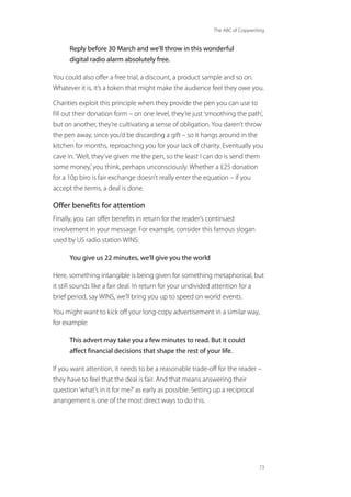 The ABC of Copywriting
73
Reply before 30 March and we’ll throw in this wonderful
digital radio alarm absolutely free.
You could also offer a free trial, a discount, a product sample and so on.
Whatever it is, it’s a token that might make the audience feel they owe you.
Charities exploit this principle when they provide the pen you can use to
fill out their donation form – on one level, they’re just‘smoothing the path’,
but on another, they’re cultivating a sense of obligation. You daren’t throw
the pen away, since you’d be discarding a gift – so it hangs around in the
kitchen for months, reproaching you for your lack of charity. Eventually you
cave in.‘Well, they’ve given me the pen, so the least I can do is send them
some money,’you think, perhaps unconsciously. Whether a £25 donation
for a 10p biro is fair exchange doesn’t really enter the equation – if you
accept the terms, a deal is done.
Offer benefits for attention
Finally, you can offer benefits in return for the reader’s continued
involvement in your message. For example, consider this famous slogan
used by US radio station WINS:
You give us 22 minutes, we’ll give you the world
Here, something intangible is being given for something metaphorical, but
it still sounds like a fair deal. In return for your undivided attention for a
brief period, say WINS, we’ll bring you up to speed on world events.
You might want to kick off your long-copy advertisement in a similar way,
for example:
This advert may take you a few minutes to read. But it could
affect financial decisions that shape the rest of your life.
If you want attention, it needs to be a reasonable trade-off for the reader –
they have to feel that the deal is fair. And that means answering their
question‘what’s in it for me?’as early as possible. Setting up a reciprocal
arrangement is one of the most direct ways to do this.
 