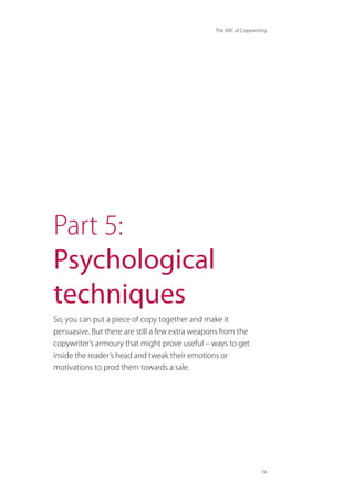 The ABC of Copywriting
74
Part 5:
Psychological
techniques
So, you can put a piece of copy together and make it
persuasive. But there are still a few extra weapons from the
copywriter’s armoury that might prove useful – ways to get
inside the reader’s head and tweak their emotions or
motivations to prod them towards a sale.
 