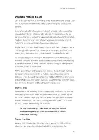 The ABC of Copywriting
75
Decision-making biases
One of the cornerstones of economics is the theory of rational choice – the
idea that people decide how to act by carefully weighing costs against
benefits.
In the aftermath of the financial crisis, largely unforeseen by economists,
rational choice theory is looking a bit tattered. The rationality of the big
players in finance, as well as the supposedly corrective hand of‘the market’,
has been shown to be an utter fallacy. Investors systematically ignored
huge long-term risks, with catastrophic consequences.
Maybe the economists should hang out more with their colleagues over at
psychology and organisational behaviour, where researchers have been
investigating and documenting flawed decision-making for decades.
For the psychologist or sociologist, a human decision-maker still acts to
minimise costs and maximise benefits (or to avoid pain and seek pleasure).
But their assessment of those costs and benefits is likely to be hopelessly
inaccurate, biased or incomplete.
All this is good news for the copywriter, because these decision-making
biases can be exploited in order to nudge a reader towards a buying
decision – even though the purchase may not benefit them in any rational
or quantifiable way. This section outlines a few of the most common biases
that affect our decisions, and how they can be exploited.
Bigness bias
Bigness bias is the tendency to discount relatively small amounts that are
measured against much larger amounts. For example, you might regard
£1000 as a lot of money to pay for a suit. But to secure a house you really
wanted, you wouldn’t hesitate to increase your offer by £1000 – or even
£10,000. Context is everything. For example:
For just 1% of what you take home each month, you can
protect every penny you earn from the threat of serious
illness or redundancy.
Distinction bias
Viewing options in conjunction makes them seem more different than
when they are viewed in isolation. Exploit this by juxtaposing the
 
