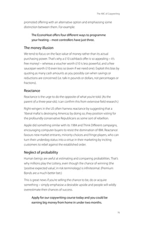 The ABC of Copywriting
76
promoted offering with an alternative option and emphasising some
distinction between them. For example:
The EconoHeat offers four different ways to programme
your heating – most controllers have just three.
The money illusion
We tend to focus on the face value of money rather than its actual
purchasing power. That’s why a £10 cashback offer is so appealing – it’s
free money! – whereas a voucher worth £10 is less powerful, and a free
saucepan worth £10 even less so (even if we need one). Exploit this bias by
quoting as many cash amounts as you possibly can when savings or
reductions are concerned (i.e. talk in pounds or dollars, not percentages or
fractions).
Reactance
Reactance is the urge to do the opposite of what you’re told. (As the
parent of a three-year-old, I can confirm this from extensive field research.)
Right-wingers in the US often harness reactance by suggesting that a
‘liberal mafia’is destroying America; by doing so, they position voting for
the profoundly conservative Republicans as some sort of rebellion.
Apple did something similar with its 1984 and Think Different campaigns,
encouraging computer buyers to resist the domination of IBM. Reactance
favours new market entrants, minority choices and fringe players, who can
turn their underdog status into a virtue in their marketing by inciting
customers to rebel against the established order.
Neglect of probability
Human beings are awful at estimating and comparing probabilities. That’s
why millions play the Lottery, even though the chance of winning (the
‘positive expected value’, in risk terminology) is infinitesimal. (Premium
Bonds are a much better bet.)
This is great news if you’re selling the chance to be, do or acquire
something – simply emphasise a desirable upside and people will wildly
overestimate their chances of success.
Apply for our copywriting course today and you could be
earning big money from home in under two months.
 