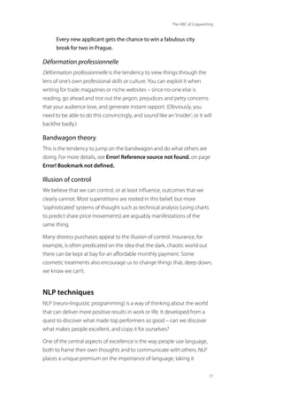 The ABC of Copywriting
77
Every new applicant gets the chance to win a fabulous city
break for two in Prague.
Déformation professionnelle
Déformation professionnelle is the tendency to view things through the
lens of one’s own professional skills or culture. You can exploit it when
writing for trade magazines or niche websites – since no-one else is
reading, go ahead and trot out the jargon, prejudices and petty concerns
that your audience love, and generate instant rapport. (Obviously, you
need to be able to do this convincingly, and sound like an‘insider’, or it will
backfire badly.)
Bandwagon theory
This is the tendency to jump on the bandwagon and do what others are
doing. For more details, see Error! Reference source not found. on page
Error! Bookmark not defined..
Illusion of control
We believe that we can control, or at least influence, outcomes that we
clearly cannot. Most superstitions are rooted in this belief, but more
‘sophisticated’systems of thought such as technical analysis (using charts
to predict share price movements) are arguably manifestations of the
same thing.
Many distress purchases appeal to the illusion of control. Insurance, for
example, is often predicated on the idea that the dark, chaotic world out
there can be kept at bay for an affordable monthly payment. Some
cosmetic treatments also encourage us to change things that, deep down,
we know we can’t.
NLP techniques
NLP (neuro-linguistic programming) is a way of thinking about the world
that can deliver more positive results in work or life. It developed from a
quest to discover what made top performers so good – can we discover
what makes people excellent, and copy it for ourselves?
One of the central aspects of excellence is the way people use language,
both to frame their own thoughts and to communicate with others. NLP
places a unique premium on the importance of language, taking it
 