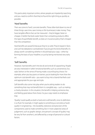 The ABC of Copywriting
7
This particularly important online, where people are impatiently searching
and you need to confirm that they’ve found the right thing as quickly as
possible.
‘Hard’benefits
Then we come to‘hard’, concrete benefits. These often boil down to one of
three things: save time, save money or (for businesses) make money. They
have tangible effects that can be measured – they’re bigger, faster or
cheaper. A kettle that boils water faster than competing products offers
this type of quantifiable benefit, as does an insurance policy that’s cheaper
than the competition.
Hard benefits are powerful because they’re so solid. They’re based in facts
and can’t be debated or contradicted. If you’ve got this kind of benefit, it’s
always worth considering whether it should lead your copy – either by
forming the basis of your headline, or just by being mentioned very early
on.
‘Soft’benefits
However, hard benefits aren’t the be-all and end-all of copywriting. People
are also interested in‘softer’emotional benefits such as convenience, fun,
style, fashion or the sense of having made a sound buying choice. For
example, when you buy jeans or trainers, you’re looking for more than the
optimum cost-benefit ratio – you want to buy into a brand that feels cool
and appropriate for your age and style.
Soft benefits also come into play when you’re asking readers to do
something that may not benefit them in a tangible way – such as making
a charity donation. In this situation, the benefit is helping someone else,
and feeling good about that choice. So your copy needs to emphasise
that.
‘Quality’could qualify as both a hard and a soft benefit, since its definition
is so fluid. For example, it might apply to something as concrete as‘build
quality’in engineering – the durability, tolerance and precision of the
components used to make something. But in more subjective areas of
judgement, such as graphic design, one person’s concept of‘quality’may
be very far from another’s, and affected by a range of personal or cultural
factors.
 