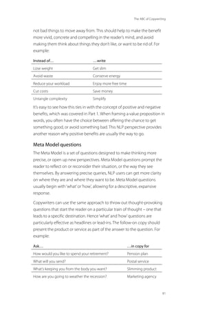 The ABC of Copywriting
81
not bad things to move away from. This should help to make the benefit
more vivid, concrete and compelling in the reader’s mind, and avoid
making them think about things they don’t like, or want to be rid of. For
example:
Instead of… …write
Lose weight Get slim
Avoid waste Conserve energy
Reduce your workload Enjoy more free time
Cut costs Save money
Untangle complexity Simplify
It’s easy to see how this ties in with the concept of positive and negative
benefits, which was covered in Part 1. When framing a value proposition in
words, you often have the choice between offering the chance to get
something good, or avoid something bad. This NLP perspective provides
another reason why positive benefits are usually the way to go.
Meta Model questions
The Meta Model is a set of questions designed to make thinking more
precise, or open up new perspectives. Meta Model questions prompt the
reader to reflect on or reconsider their situation, or the way they see
themselves. By answering precise queries, NLP users can get more clarity
on where they are and where they want to be. Meta Model questions
usually begin with‘what’or‘how’, allowing for a descriptive, expansive
response.
Copywriters can use the same approach to throw out thought-provoking
questions that start the reader on a particular train of thought – one that
leads to a specific destination. Hence‘what’and‘how’questions are
particularly effective as headlines or lead-ins. The follow-on copy should
present the product or service as part of the answer to the question. For
example:
Ask… …in copy for
How would you like to spend your retirement? Pension plan
What will you send? Postal service
What’s keeping you from the body you want? Slimming product
How are you going to weather the recession? Marketing agency
 