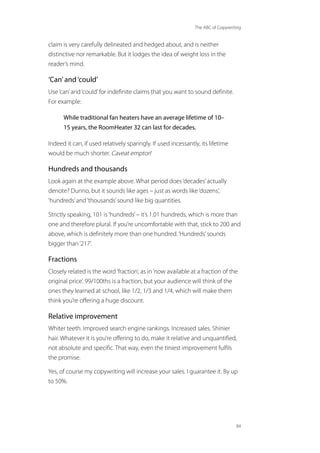 The ABC of Copywriting
84
claim is very carefully delineated and hedged about, and is neither
distinctive nor remarkable. But it lodges the idea of weight loss in the
reader’s mind.
‘Can’and ‘could’
Use‘can’and‘could’for indefinite claims that you want to sound definite.
For example:
While traditional fan heaters have an average lifetime of 10–
15 years, the RoomHeater 32 can last for decades.
Indeed it can, if used relatively sparingly. If used incessantly, its lifetime
would be much shorter. Caveat emptor!
Hundreds and thousands
Look again at the example above. What period does‘decades’actually
denote? Dunno, but it sounds like ages – just as words like‘dozens’,
‘hundreds’and‘thousands’sound like big quantities.
Strictly speaking, 101 is‘hundreds’– it’s 1.01 hundreds, which is more than
one and therefore plural. If you’re uncomfortable with that, stick to 200 and
above, which is definitely more than one hundred.‘Hundreds’sounds
bigger than‘217’.
Fractions
Closely related is the word‘fraction’, as in‘now available at a fraction of the
original price’. 99/100ths is a fraction, but your audience will think of the
ones they learned at school, like 1/2, 1/3 and 1/4, which will make them
think you’re offering a huge discount.
Relative improvement
Whiter teeth. Improved search engine rankings. Increased sales. Shinier
hair. Whatever it is you’re offering to do, make it relative and unquantified,
not absolute and specific. That way, even the tiniest improvement fulfils
the promise.
Yes, of course my copywriting will increase your sales. I guarantee it. By up
to 50%.
 