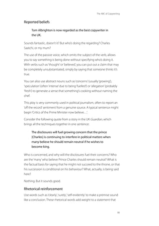 The ABC of Copywriting
86
Reported beliefs
Tom Albrighton is now regarded as the best copywriter in
the UK.
Sounds fantastic, doesn’t it? But who’s doing the regarding? Charles
Saatchi, or my mum?
The use of the passive voice, which omits the subject of the verb, allows
you to say something is being done without specifying who’s doing it.
With verbs such as‘thought’or‘believed’, you can put out a claim that may
be completely unsubstantiated, simply by saying that someone thinks it’s
true.
You can also use abstract nouns such as‘concerns’(usually‘growing’),
‘speculation’(often‘intense’due to being‘fuelled’) or‘allegation’(probably
‘fresh’) to generate a sense that something’s cooking without naming the
chef.
This ploy is very commonly used in political journalism, often to report an
‘off the record’sentiment from a genuine source. A typical sentence might
begin‘Critics of the Prime Minister now believe…’.
Consider the following quote from a story in the UK Guardian, which
brings all the techniques together in one sentence:
The disclosures will fuel growing concern that the prince
[Charles] is continuing to interfere in political matters when
many believe he should remain neutral if he wishes to
become king.
Who is concerned, and why will the disclosures fuel their concerns? Who
are the‘many’who believe Prince Charles should remain neutral? What is
the factual basis for saying that he might not succeed to the throne, or that
his succession is conditional on his behaviour? What, actually, is being said
here?
Nothing. But it sounds good.
Rhetorical reinforcement
Use words such as‘clearly’,‘surely’,‘self-evidently’to make a premise sound
like a conclusion. These rhetorical words add weight to a statement that
 