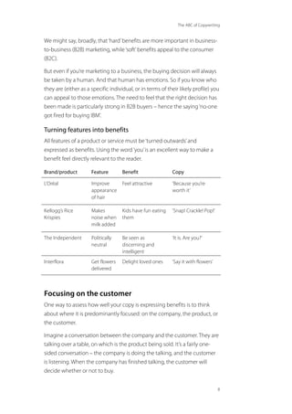 The ABC of Copywriting
8
We might say, broadly, that‘hard’benefits are more important in business-
to-business (B2B) marketing, while‘soft’benefits appeal to the consumer
(B2C).
But even if you’re marketing to a business, the buying decision will always
be taken by a human. And that human has emotions. So if you know who
they are (either as a specific individual, or in terms of their likely profile) you
can appeal to those emotions. The need to feel that the right decision has
been made is particularly strong in B2B buyers – hence the saying‘no-one
got fired for buying IBM’.
Turning features into benefits
All features of a product or service must be‘turned outwards’and
expressed as benefits. Using the word‘you’is an excellent way to make a
benefit feel directly relevant to the reader.
Brand/product Feature Benefit Copy
L’Oréal Improve
appearance
of hair
Feel attractive ‘Because you’re
worth it’
Kellogg’s Rice
Krispies
Makes
noise when
milk added
Kids have fun eating
them
‘Snap! Crackle! Pop!’
The Independent Politically
neutral
Be seen as
discerning and
intelligent
‘It is. Are you?’
Interflora Get flowers
delivered
Delight loved ones ‘Say it with flowers’
Focusing on the customer
One way to assess how well your copy is expressing benefits is to think
about where it is predominantly focused: on the company, the product, or
the customer.
Imagine a conversation between the company and the customer. They are
talking over a table, on which is the product being sold. It’s a fairly one-
sided conversation – the company is doing the talking, and the customer
is listening. When the company has finished talking, the customer will
decide whether or not to buy.
 