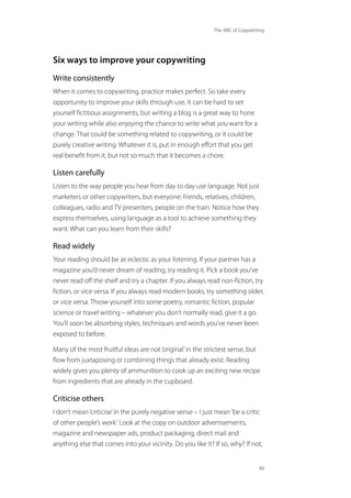 The ABC of Copywriting
89
Six ways to improve your copywriting
Write consistently
When it comes to copywriting, practice makes perfect. So take every
opportunity to improve your skills through use. It can be hard to set
yourself fictitious assignments, but writing a blog is a great way to hone
your writing while also enjoying the chance to write what you want for a
change. That could be something related to copywriting, or it could be
purely creative writing. Whatever it is, put in enough effort that you get
real benefit from it, but not so much that it becomes a chore.
Listen carefully
Listen to the way people you hear from day to day use language. Not just
marketers or other copywriters, but everyone: friends, relatives, children,
colleagues, radio and TV presenters, people on the train. Notice how they
express themselves, using language as a tool to achieve something they
want. What can you learn from their skills?
Read widely
Your reading should be as eclectic as your listening. If your partner has a
magazine you’d never dream of reading, try reading it. Pick a book you’ve
never read off the shelf and try a chapter. If you always read non-fiction, try
fiction, or vice versa. If you always read modern books, try something older,
or vice versa. Throw yourself into some poetry, romantic fiction, popular
science or travel writing – whatever you don’t normally read, give it a go.
You’ll soon be absorbing styles, techniques and words you’ve never been
exposed to before.
Many of the most fruitful ideas are not‘original’in the strictest sense, but
flow from juxtaposing or combining things that already exist. Reading
widely gives you plenty of ammunition to cook up an exciting new recipe
from ingredients that are already in the cupboard.
Criticise others
I don’t mean‘criticise’in the purely negative sense – I just mean‘be a critic
of other people’s work’. Look at the copy on outdoor advertisements,
magazine and newspaper ads, product packaging, direct mail and
anything else that comes into your vicinity. Do you like it? If so, why? If not,
 