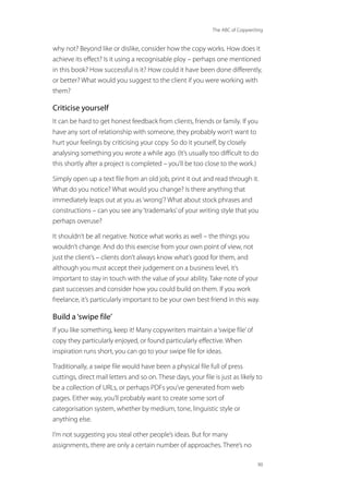 The ABC of Copywriting
90
why not? Beyond like or dislike, consider how the copy works. How does it
achieve its effect? Is it using a recognisable ploy – perhaps one mentioned
in this book? How successful is it? How could it have been done differently,
or better? What would you suggest to the client if you were working with
them?
Criticise yourself
It can be hard to get honest feedback from clients, friends or family. If you
have any sort of relationship with someone, they probably won’t want to
hurt your feelings by criticising your copy. So do it yourself, by closely
analysing something you wrote a while ago. (It’s usually too difficult to do
this shortly after a project is completed – you’ll be too close to the work.)
Simply open up a text file from an old job, print it out and read through it.
What do you notice? What would you change? Is there anything that
immediately leaps out at you as‘wrong’? What about stock phrases and
constructions – can you see any‘trademarks’of your writing style that you
perhaps overuse?
It shouldn’t be all negative. Notice what works as well – the things you
wouldn’t change. And do this exercise from your own point of view, not
just the client’s – clients don’t always know what’s good for them, and
although you must accept their judgement on a business level, it’s
important to stay in touch with the value of your ability. Take note of your
past successes and consider how you could build on them. If you work
freelance, it’s particularly important to be your own best friend in this way.
Build a‘swipe file’
If you like something, keep it! Many copywriters maintain a‘swipe file’of
copy they particularly enjoyed, or found particularly effective. When
inspiration runs short, you can go to your swipe file for ideas.
Traditionally, a swipe file would have been a physical file full of press
cuttings, direct mail letters and so on. These days, your file is just as likely to
be a collection of URLs, or perhaps PDFs you’ve generated from web
pages. Either way, you’ll probably want to create some sort of
categorisation system, whether by medium, tone, linguistic style or
anything else.
I’m not suggesting you steal other people’s ideas. But for many
assignments, there are only a certain number of approaches. There’s no
 