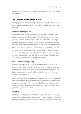 The ABC of Copywriting
91
harm in keeping some reminders around to shorten the process of finding
the right one.
Ten ways to beat writer’s block
‘Blank page syndrome’is frustrating and depressing. Fortunately, there are
plenty of practical ways to break through writer’s block. Here are ten of our
favourites.
Take aim before you fire
When words won’t come, it can be because you’re not sure quite what
you’re trying to achieve. So instead of writing the actual text, try writing
yourself a brief. Set out the purpose of the text, who it’s for, how long it
should be, what the tone should be and so on. In particular, think about
what you want the audience to do, think or feel when they read it. Even if
you’ve been given a brief, there’s almost certainly more you can add to it.
Clarifying exactly what you’re trying to do often gets the words flowing. Or
it may be that the content you put into the brief can be recycled into the
actual content you use. Either way, you’ve made a start on shaping your
ideas without the pressure of writing the thing itself.
Don’t start at the beginning
The opening sentences of a piece of writing can be the hardest by far. The
stakes are high: you’re looking to summarise your message, get attention
and encourage people to read on. But you’ll find it far easier to write the
beginning once you’ve completed the rest of the text, so don’t worry
about it in the early stages.
If there’s a part of the text that you feel you could write now, go ahead and
write it. Sometimes, ideas for later sections of the piece will keep popping
into your mind and the only way to get rid of them is to write them down.
There’s no need to write the whole thing in order, and the task will seem
easier once you’ve made a start.
Take five
Don’t be too hard on yourself. As the saying goes,‘if you’re in a hole, stop
digging’. If you try too hard to write when it’s just not happening, you’ll just
produce something inferior that will make you feel even worse. Even in the
 