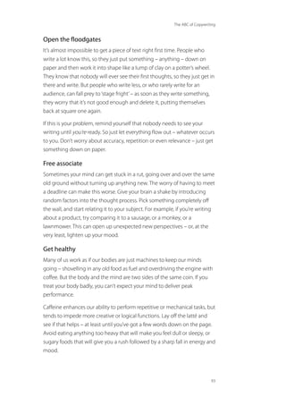 The ABC of Copywriting
93
Open the floodgates
It’s almost impossible to get a piece of text right first time. People who
write a lot know this, so they just put something – anything – down on
paper and then work it into shape like a lump of clay on a potter’s wheel.
They know that nobody will ever see their first thoughts, so they just get in
there and write. But people who write less, or who rarely write for an
audience, can fall prey to‘stage fright’– as soon as they write something,
they worry that it’s not good enough and delete it, putting themselves
back at square one again.
If this is your problem, remind yourself that nobody needs to see your
writing until you’re ready. So just let everything flow out – whatever occurs
to you. Don’t worry about accuracy, repetition or even relevance – just get
something down on paper.
Free associate
Sometimes your mind can get stuck in a rut, going over and over the same
old ground without turning up anything new. The worry of having to meet
a deadline can make this worse. Give your brain a shake by introducing
random factors into the thought process. Pick something completely off
the wall, and start relating it to your subject. For example, if you’re writing
about a product, try comparing it to a sausage, or a monkey, or a
lawnmower. This can open up unexpected new perspectives – or, at the
very least, lighten up your mood.
Get healthy
Many of us work as if our bodies are just machines to keep our minds
going – shovelling in any old food as fuel and overdriving the engine with
coffee. But the body and the mind are two sides of the same coin. If you
treat your body badly, you can’t expect your mind to deliver peak
performance.
Caffeine enhances our ability to perform repetitive or mechanical tasks, but
tends to impede more creative or logical functions. Lay off the latté and
see if that helps – at least until you’ve got a few words down on the page.
Avoid eating anything too heavy that will make you feel dull or sleepy, or
sugary foods that will give you a rush followed by a sharp fall in energy and
mood.
 