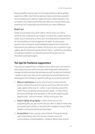 The ABC of Copywriting
94
Exercising before starting work can be hugely beneficial. While people’s
experiences differ, most find that exercise improves alertness, relaxation
and mood (because it releases‘happy chemicals’called endorphins into
our system). You might also find that new ideas occur to you while you’re
exercising. Even a brisk walk round the block can make a difference.
Reach out
Finally, if you’re really stuck, don’t suffer in silence. If you can, talk to
someone who understands your subject and see if they suggest anything
useful. If you’re working for a client, don’t be embarrassed to phone them
for more guidance on how to approach the topic. As long as your
questions are to the point, they’ll probably be glad to lend a hand (and
impressed at your attention to detail). And if you’re not in a position to get
subject-specific help from anyone, phone a friend – sometimes, just talking
through your problems can take the pressure off and give you the
motivation to get going again.
Ten tips for freelance copywriters
If you do your copywriting on a freelance basis, you’ve got much more to
worry about than just writing. You also need to generate new business,
manage the administrative side and keep yourself focused and motivated
– largely on your own. Here are ten useful tips that should help the non-
writing parts of the freelance copywriting life go as smoothly as possible.
1. Believe in abundance. If you’re short of work, it’s easy to fall into
anxiety. Instead of focusing on scarcity, switch your attention to the
many opportunities around – online, in your local area, around the
world. If local competitors spring up, that’s great – it means there’s
work around! We get what we expect in life, so start expecting that
opportunities – and cash money – will be coming your way.
2. Hold on tightly, let go lightly. In other words, focus on the
copywriting jobs you get, not the ones you don’t. It doesn’t matter why
your quote wasn’t chosen, or why that client stopped using you. What
matters is serving the clients you have today.
3. Accept blame. In fact, actively seek out blame. If things go wrong,
claim responsibility, even if it’s not your mistake. Failures of
communication, missed deadlines – whatever. Blame rarely sticks to
 