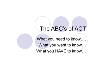 The ABC’s of ACT What you need to know…. What you want to know… What you HAVE to know… 