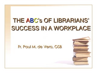 THE  A B C ’s OF LIBRARIANS’ SUCCESS IN A WORKPLACE Fr. Paul M. de Vera, OSB  