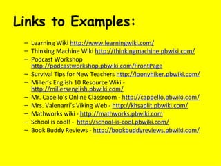 Links to Examples: Learning Wiki  http://www.learningwiki.com/ Thinking Machine Wiki  http://thinkingmachine.pbwiki.com/ Podcast Workshop  http://podcastworkshop.pbwiki.com/FrontPage Survival Tips for New Teachers  http://loonyhiker.pbwiki.com/ Miller’s English 10 Resource Wiki -  http://millersenglish.pbwiki.com/ Mr. Capello’s Online Classroom -  http://cappello.pbwiki.com/ Mrs. Valenarri’s Viking Web -  http://khsaplit.pbwiki.com/ Mathworks wiki -  http://mathworks.pbwiki.com   School is cool! -  http://school-is-cool.pbwiki.com/ Book Buddy Reviews -  http://bookbuddyreviews.pbwiki.com/ 