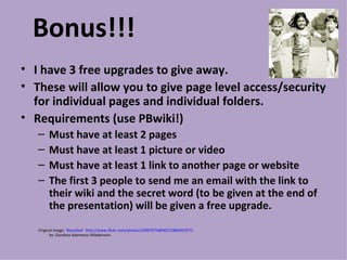 Bonus!!! I have 3 free upgrades to give away. These will allow you to give page level access/security for individual pages and individual folders. Requirements (use PBwiki!) Must have at least 2 pages Must have at least 1 picture or video Must have at least 1 link to another page or website The first 3 people to send me an email with the link to their wiki and the secret word (to be given at the end of the presentation) will be given a free upgrade.  Original image: ' Reunited '  http://www.flickr.com/photos/10997674@N07/2883455572   by: Gordana Adamovic-Mladenovic 