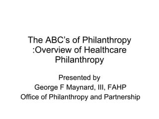 The ABC’s of Philanthropy :Overview of Healthcare Philanthropy Presented by  George F Maynard, III, FAHP Office of Philanthropy and Partnership 