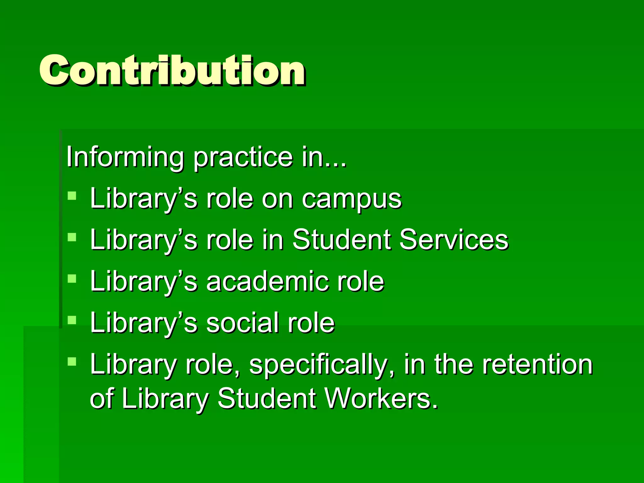 Contribution Informing practice in...  Library’s role on campus Library’s role in Student Services Library’s academic role Library’s social role Library role, specifically, in the retention of Library Student Workers. 