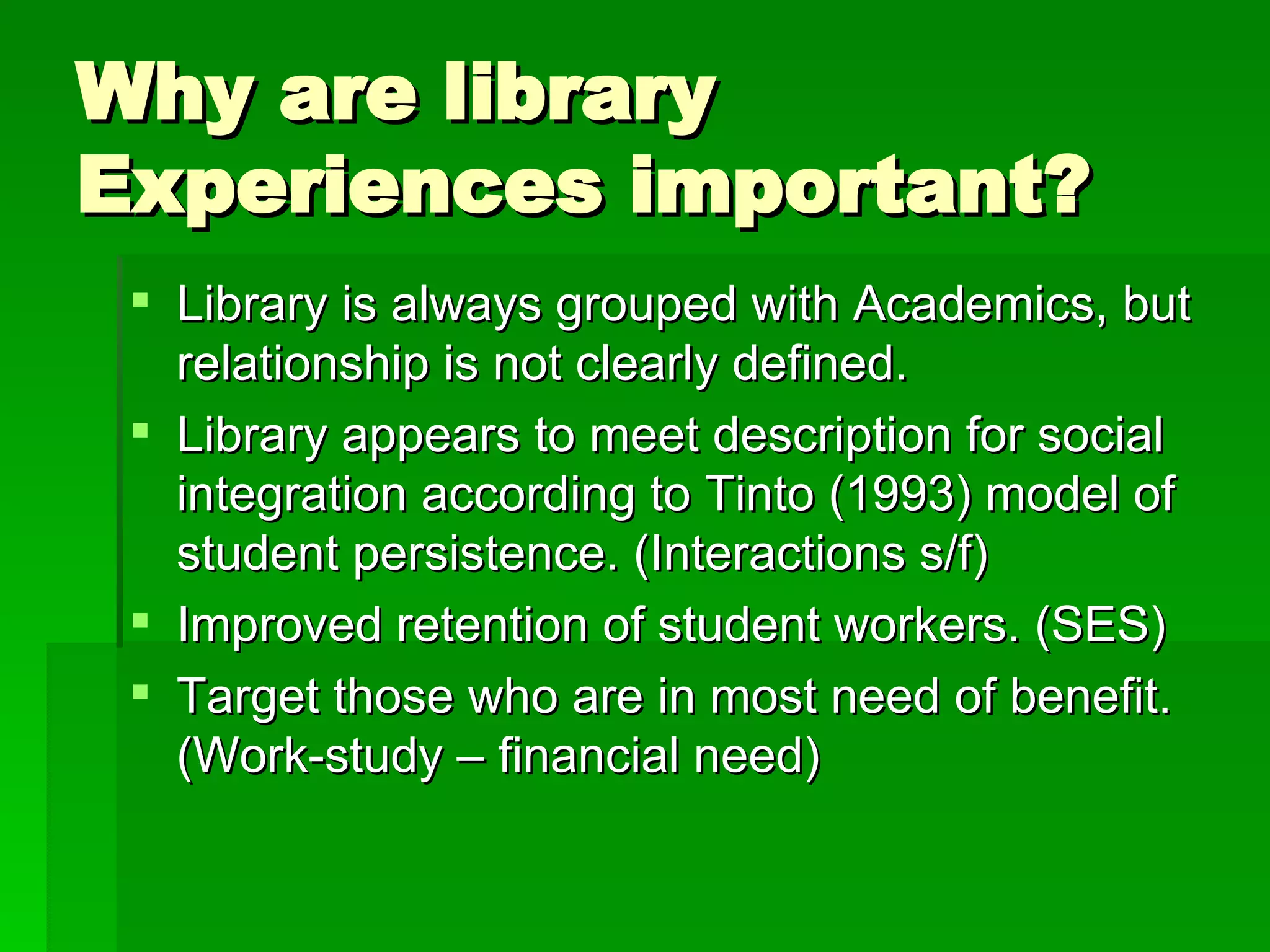 Why are library Experiences important? Library is always grouped with Academics, but relationship is not clearly defined. Library appears to meet description for social integration according to Tinto (1993) model of student persistence. (Interactions s/f) Improved retention of student workers. (SES) Target those who are in most need of benefit. (Work-study – financial need) 
