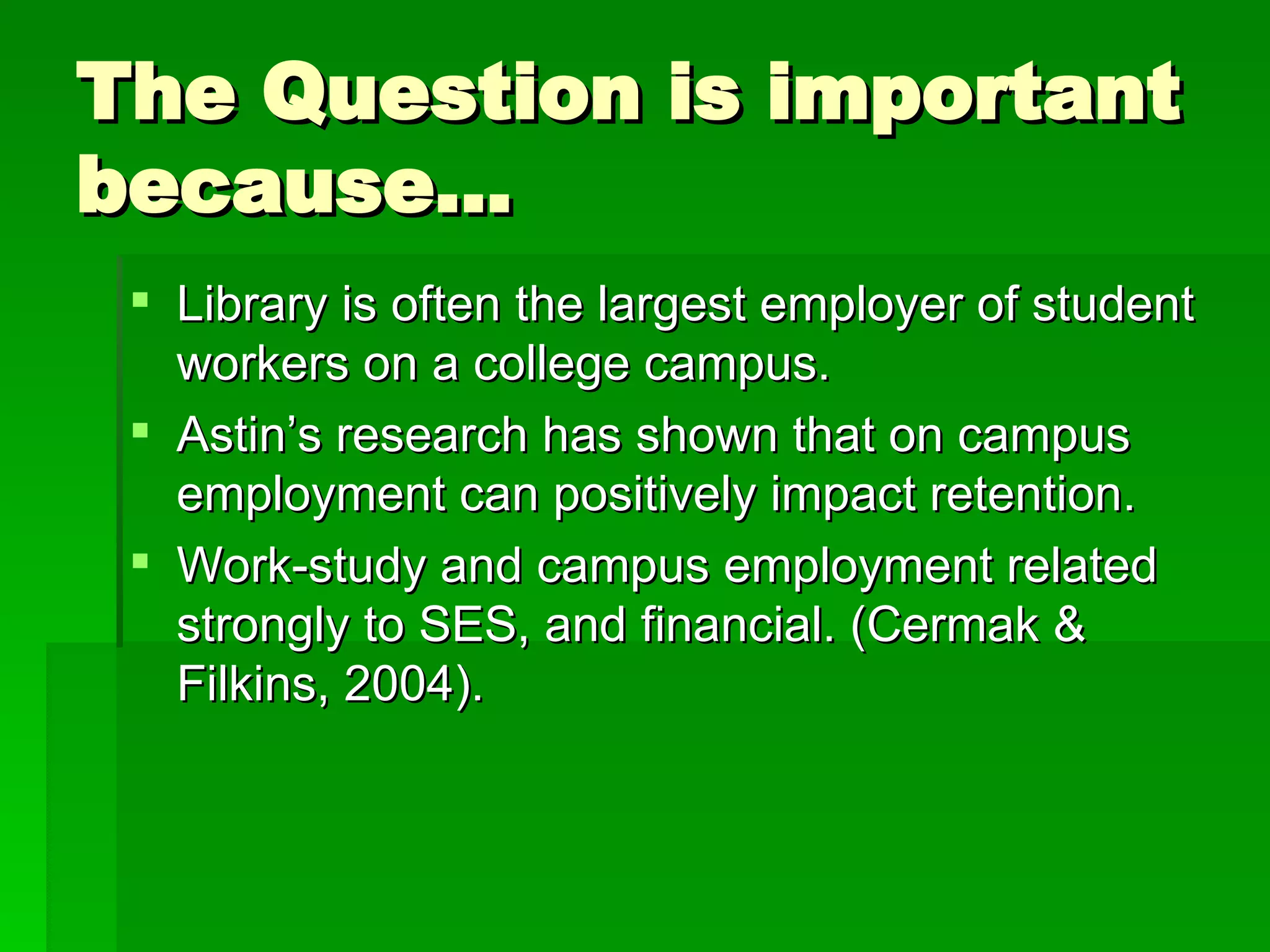 The Question is important because… Library is often the largest employer of student workers on a college campus. Astin’s research has shown that on campus employment can positively impact retention. Work-study and campus employment related strongly to SES, and financial. (Cermak & Filkins, 2004).  
