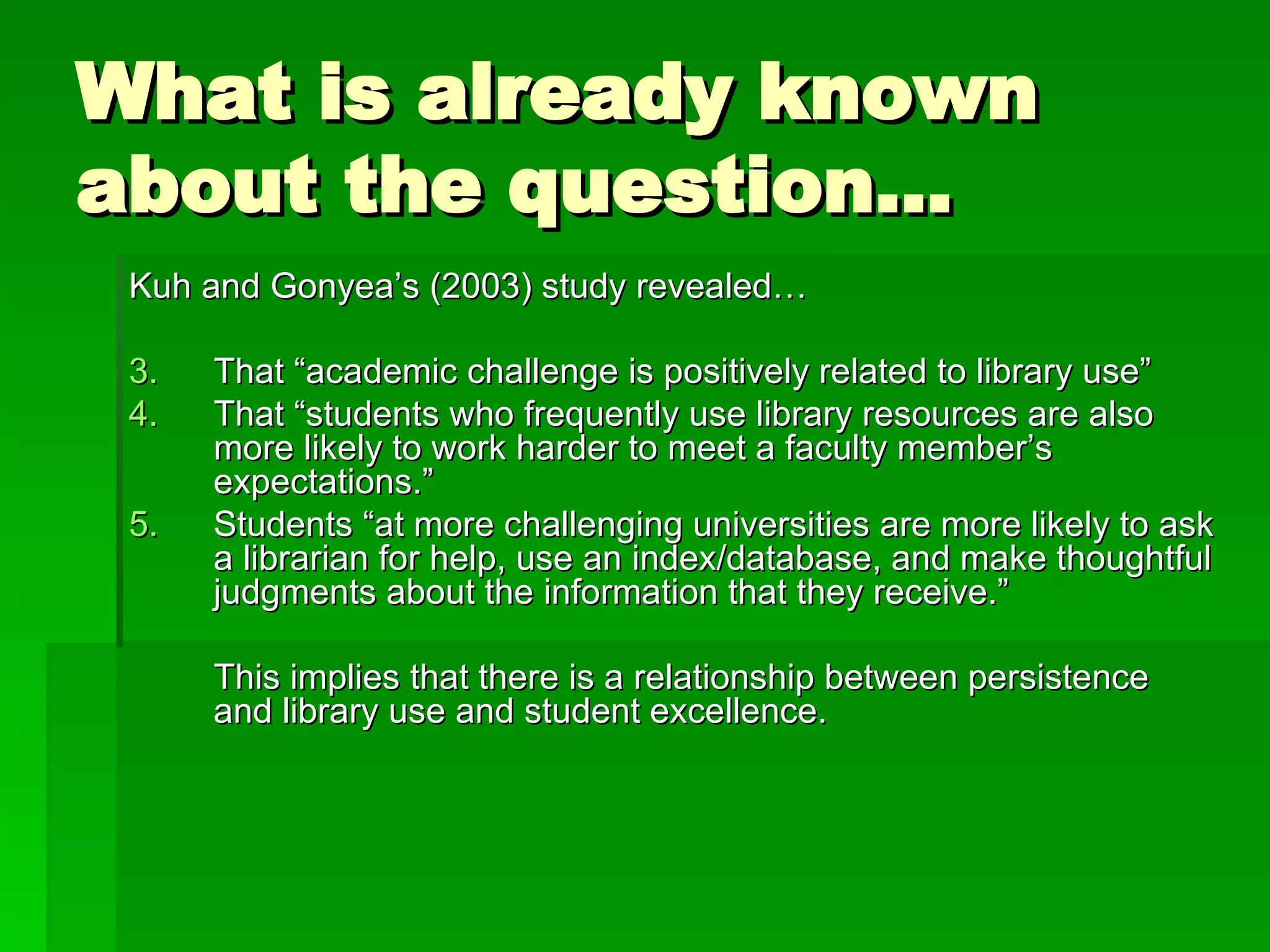 What is already known about the question… Kuh and Gonyea’s (2003) study revealed… That “academic challenge is positively related to library use”  That “students who frequently use library resources are also more likely to work harder to meet a faculty member’s expectations.” Students “at more challenging universities are more likely to ask a librarian for help, use an index/database, and make thoughtful judgments about the information that they receive.” This implies that there is a relationship between persistence and library use and student excellence. 