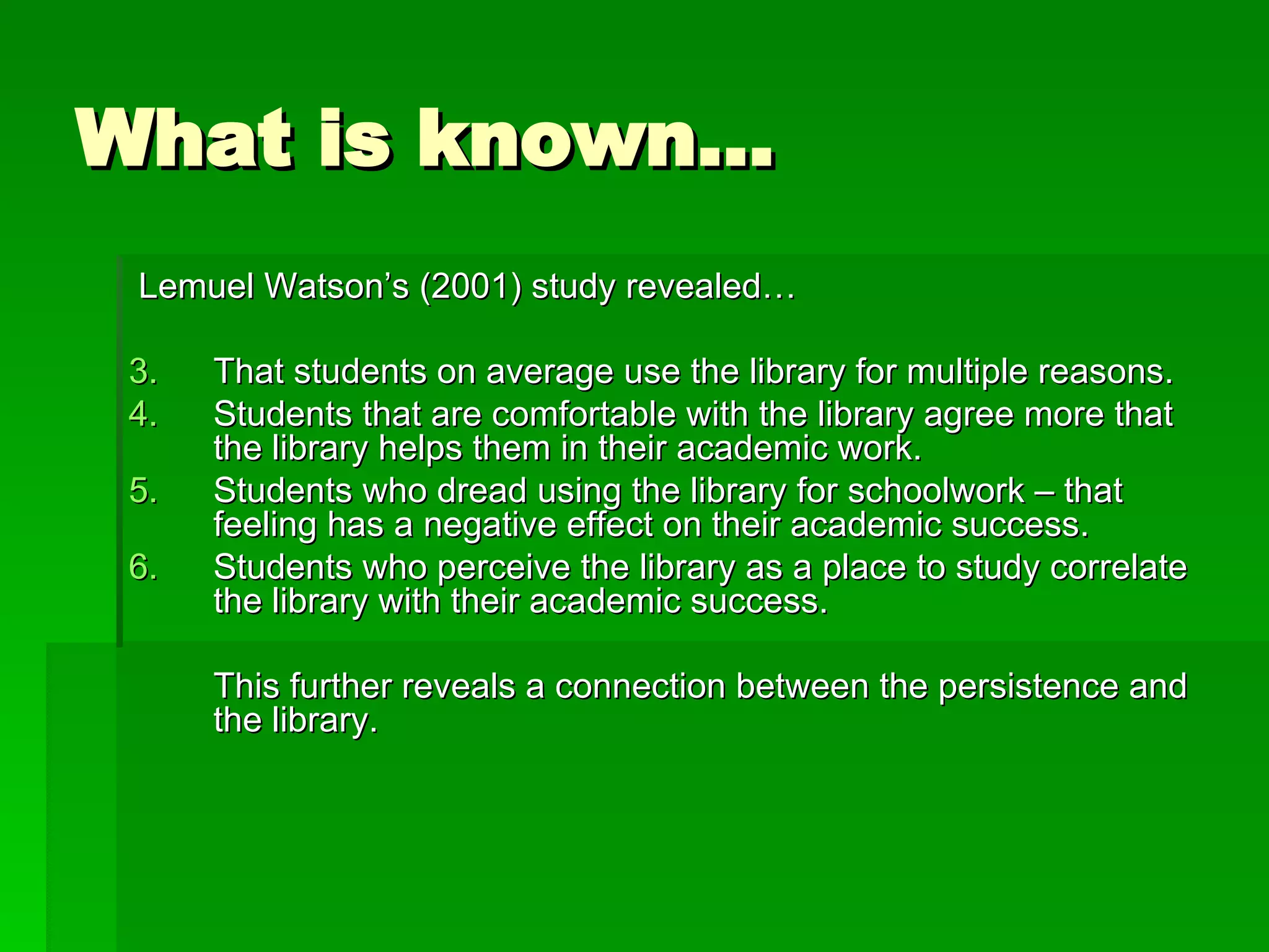 What is known… Lemuel Watson’s (2001) study revealed… That students on average use the library for multiple reasons. Students that are comfortable with the library agree more that the library helps them in their academic work. Students who dread using the library for schoolwork – that feeling has a negative effect on their academic success. Students who perceive the library as a place to study correlate the library with their academic success. This further reveals a connection between the persistence and the library. 