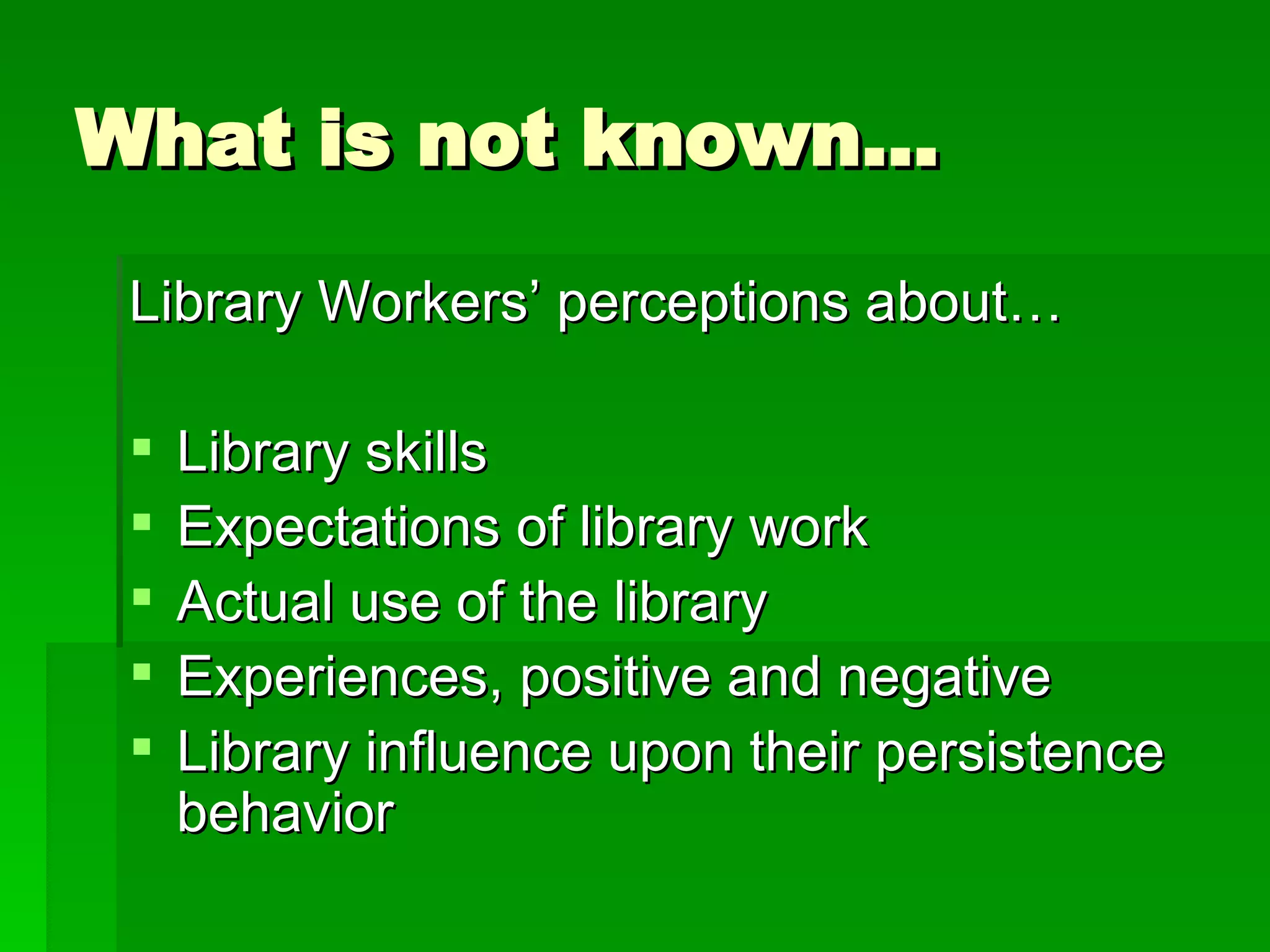 What is not known… Library Workers’ perceptions about… Library skills Expectations of library work Actual use of the library Experiences, positive and negative Library influence upon their persistence behavior 