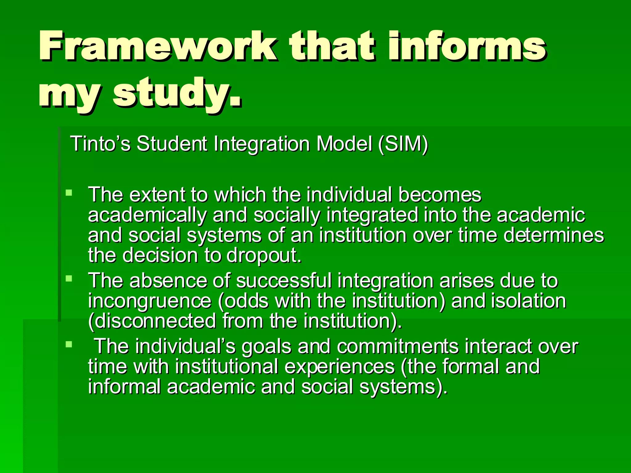 Framework that informs my study. Tinto’s Student Integration Model (SIM)  The extent to which the individual becomes academically and socially integrated into the academic and social systems of an institution over time determines the decision to dropout.  The absence of successful integration arises due to incongruence (odds with the institution) and isolation (disconnected from the institution).  The individual’s goals and commitments interact over time with institutional experiences (the formal and informal academic and social systems).  