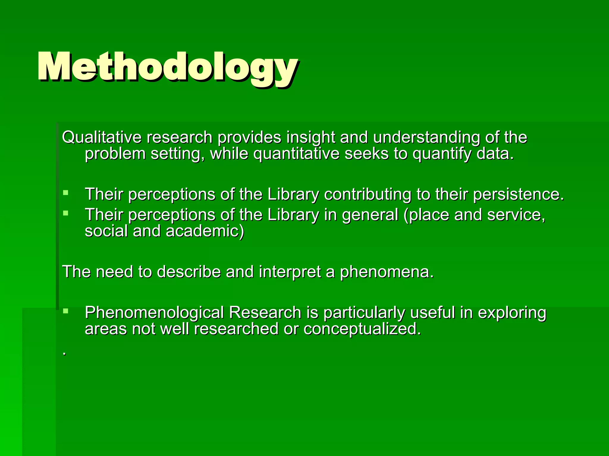 Methodology Qualitative research provides insight and understanding of the problem setting, while quantitative seeks to quantify data. Their perceptions of the Library contributing to their persistence. Their perceptions of the Library in general (place and service, social and academic) The need to describe and interpret a phenomena. Phenomenological Research is particularly useful in exploring areas not well researched or conceptualized. . 