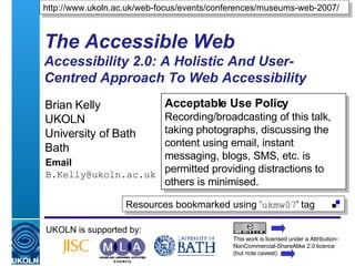 The Accessible Web Accessibility 2.0: A Holistic And User-Centred Approach To Web Accessibility Brian Kelly UKOLN University of Bath Bath Email [email_address] UKOLN is supported by: http://www.ukoln.ac.uk/web-focus/events/conferences/museums-web-2007/ This work is licensed under a Attribution-NonCommercial-ShareAlike 2.0 licence (but note caveat) Resources bookmarked using ‘ ukmw07 ' tag  Acceptable Use Policy Recording/broadcasting of this talk, taking photographs, discussing the content using email, instant messaging, blogs, SMS, etc. is permitted providing distractions to others is minimised. 