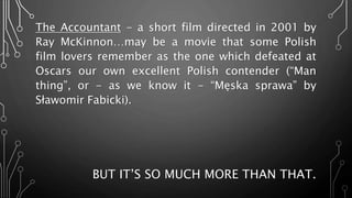 The Accountant - a short film directed in 2001 by
Ray McKinnon…may be a movie that some Polish
film lovers remember as the one which defeated at
Oscars our own excellent Polish contender (“Man
thing”, or - as we know it - “Męska sprawa” by
Sławomir Fabicki).
BUT IT’S SO MUCH MORE THAN THAT.
 