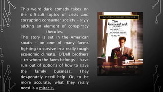 This weird dark comedy takes on
the difficult topics of crisis and
corrupting consumer society – slyly
adding an element of conspiracy
theories.
The story is set in the American
south – on one of many farms
fighting to survive in a really tough
economic climate. O’Dell brothers
– to whom the farm belongs – have
run out of options of how to save
the family business. They
desperately need help…Or, to be
more accurate, what they really
need is a miracle.
 