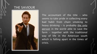 THE SAVIOUR
The accountant of the title – who
seems to take pride in collecting every
bad habit from chain smoking to
heavy drinking – is probably the only
person in the world able to save the
farm – together with the traditional
way of life in the American south
which is falling apart in the times of
crisis.
 