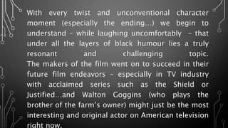 With every twist and unconventional character moment
(especially the ending…) we begin to understand –
while laughing uncomfortably – that under all the
layers of black humour lies a truly resonant and
challenging topic.
The makers of the film went on to succeed in their
future film endeavors – especially in TV industry with
acclaimed series such as the Shield or Justified…and
Walton Goggins (who plays the brother of the farm’s
owner) might just be the most interesting and original
actor on American television right now.
 