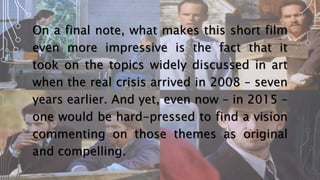 On a final note, what makes this short film
even more impressive is the fact that it
took on the topics widely discussed in art
when the real crisis arrived in 2008 – seven
years earlier. And yet, even now – in 2015 –
one would be hard-pressed to find a vision
commenting on those themes as original
and compelling.
 