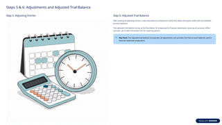 Steps 5 & 6: Adjustments and Adjusted Trial Balance
Step 5: Adjusting Entries Step 6: Adjusted Trial Balance
After posting all adjusting entries, a new trial balance is prepared to verify that debits still equal credits with the updated
account balances.
This adjusted trial balance serves as the foundation for preparing the financial statements, ensuring all accounts reflect
accurate, up-to-date information for the reporting period.
Key Point: The adjusted trial balance incorporates all adjustments and provides the final account balances used in
financial statement preparation.
 