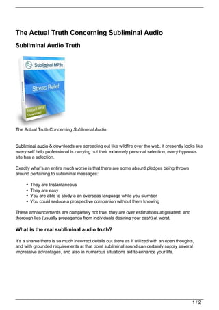 The Actual Truth Concerning Subliminal Audio
Subliminal Audio Truth




The Actual Truth Concerning Subliminal Audio


Subliminal audio & downloads are spreading out like wildfire over the web, it presently looks like
every self help professional is carrying out their extremely personal selection, every hypnosis
site has a selection.

Exactly what’s an entire much worse is that there are some absurd pledges being thrown
around pertaining to subliminal messages:

       They are Instantaneous
       They are easy
       You are able to study a an overseas language while you slumber
       You could seduce a prospective companion without them knowing

These announcements are completely not true, they are over estimations at greatest, and
thorough lies (usually propaganda from individuals desiring your cash) at worst.

What is the real subliminal audio truth?

It’s a shame there is so much incorrect details out there as If utilized with an open thoughts,
and with grounded requirements at that point subliminal sound can certainly supply several
impressive advantages, and also in numerous situations aid to enhance your life.




                                                                                              1/2
 