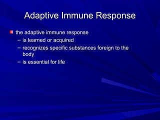 Adaptive Immune ResponseAdaptive Immune Response
the adaptive immune responsethe adaptive immune response
– is learned or acquiredis learned or acquired
– recognizes specific substances foreign to therecognizes specific substances foreign to the
bodybody
– is essential for lifeis essential for life
 