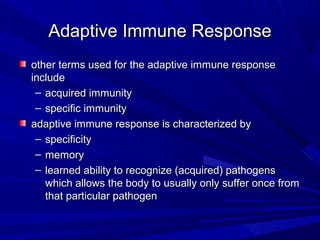 Adaptive Immune ResponseAdaptive Immune Response
other terms used for the adaptive immune responseother terms used for the adaptive immune response
includeinclude
– acquired immunityacquired immunity
– specific immunityspecific immunity
adaptive immune response is characterized byadaptive immune response is characterized by
– specificityspecificity
– memorymemory
– learned ability to recognize (acquired) pathogenslearned ability to recognize (acquired) pathogens
which allows the body to usually only suffer once fromwhich allows the body to usually only suffer once from
that particular pathogenthat particular pathogen
 