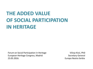 THE ADDED VALUE
OF SOCIAL PARTICIPATION
IN HERITAGE
Forum on Social Participation in Heritage Višnja Kisić, PhD
European Heritage Congress, Madrid Secretary General
25.05.2016. Europa Nostra Serbia
 