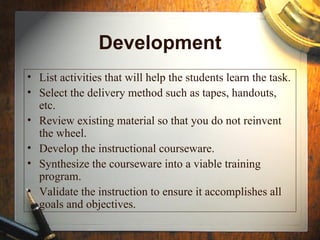 Implement
• During the implementation phase, a procedure for
training the facilitators and the learners is
developed.
• The facilitators’ training should cover the course
curriculum, learning outcomes, method of delivery,
and testing procedures.
• Preparation of the learners include training them on
new tools (software or hardware), student
registration.
• This also the phase where the project manager
ensures that the books, hands on equipment, tools,
CD-ROMs and software are in place, and that the
learning application or website is functional.
 