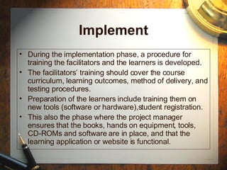 Evaluation
• Review and evaluate each phase (analyze,
design, develop, implement) to ensure it is
accomplishing what it is supposed to.
• Perform external evaluations, e.g. observe that
the learner on the job can actually perform the
tasks that were trained.
• Revise training system to make it better.
 