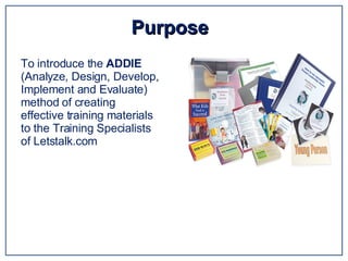 Purpose  To introduce the  ADDIE  (Analyze, Design, Develop, Implement and Evaluate) method of creating effective training materials to the Training Specialists of Letstalk.com  