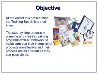 Objective  At the end of this presentation, the Training Specialists shall know: The step-by step process in planning and creating training programs with a framework to make sure that their instructional products are effective and their process are as efficient as they can possible be.  