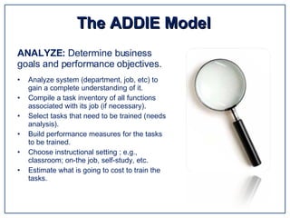 Analyze system (department, job, etc) to gain a complete understanding of it. Compile a task inventory of all functions associated with its job (if necessary). Select tasks that need to be trained (needs analysis). Build performance measures for the tasks to be trained. Choose instructional setting ; e.g., classroom; on-the job, self-study, etc. Estimate what is going to cost to train the tasks. The ADDIE Model ANALYZE:  Determine business goals and performance objectives. 