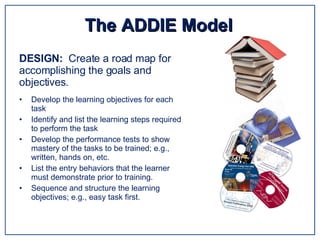 Develop the learning objectives for each task Identify and list the learning steps required to perform the task Develop the performance tests to show mastery of the tasks to be trained; e.g., written, hands on, etc. List the entry behaviors that the learner must demonstrate prior to training. Sequence and structure the learning objectives; e.g., easy task first. The ADDIE Model DESIGN:  Create a road map for accomplishing the goals and objectives. 